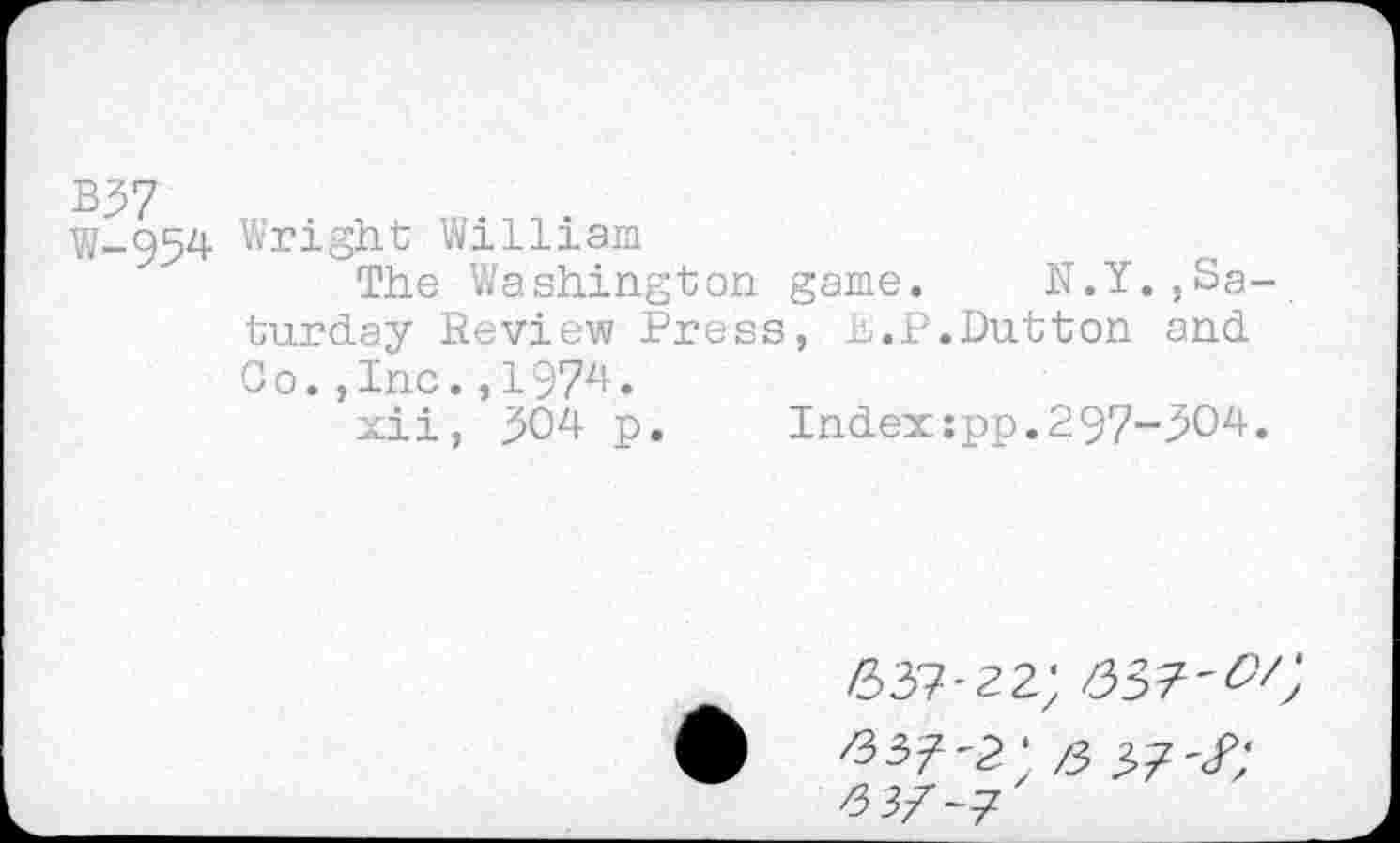 ﻿B37
W-954 Wright William
The Washington game. N.Y.,Saturday Review Press, h.P.Dutton and Co.,Inc.,1974.
xii, 304 p.	Index:pp.297-304.
637-22;
63^'2; /3 37'/;
^3Z-7